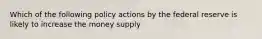 Which of the following policy actions by the federal reserve is likely to increase the money supply