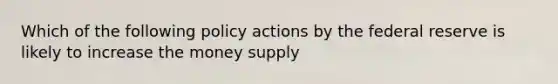 Which of the following policy actions by the federal reserve is likely to increase the money supply