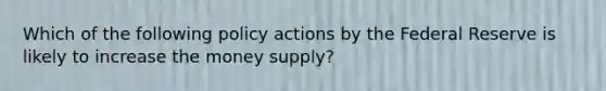 Which of the following policy actions by the Federal Reserve is likely to increase the money supply?