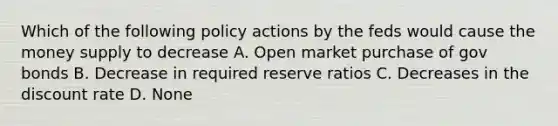 Which of the following policy actions by the feds would cause the money supply to decrease A. Open market purchase of gov bonds B. Decrease in required reserve ratios C. Decreases in the discount rate D. None