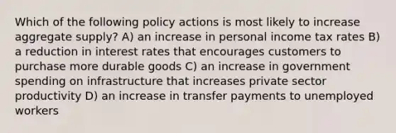 Which of the following policy actions is most likely to increase aggregate supply? A) an increase in personal income tax rates B) a reduction in interest rates that encourages customers to purchase more durable goods C) an increase in government spending on infrastructure that increases private sector productivity D) an increase in transfer payments to unemployed workers