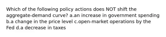 Which of the following policy actions does NOT shift the aggregate-demand curve? a.an increase in government spending b.a change in the price level c.open-market operations by the Fed d.a decrease in taxes