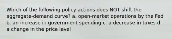 Which of the following policy actions does NOT shift the aggregate-demand curve? a. open-market operations by the Fed b. an increase in government spending c. a decrease in taxes d. a change in the price level