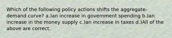 Which of the following policy actions shifts the aggregate-demand curve? a.)an increase in government spending b.)an increase in the money supply c.)an increase in taxes d.)All of the above are correct.