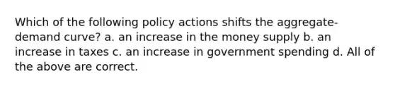 Which of the following policy actions shifts the aggregate-demand curve? a. an increase in the money supply b. an increase in taxes c. an increase in government spending d. All of the above are correct.