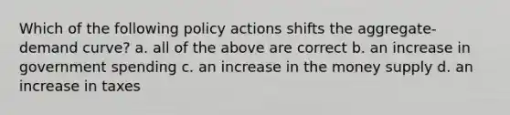 Which of the following policy actions shifts the aggregate-demand curve? a. all of the above are correct b. an increase in government spending c. an increase in the money supply d. an increase in taxes