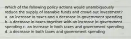 Which of the following policy actions would unambiguously reduce the supply of loanable funds and crowd out investment? a. an increase in taxes and a decrease in government spending b. a decrease in taxes together with an increase in government spending c. an increase in both taxes and government spending d. a decrease in both taxes and government spending