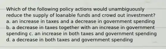 Which of the following policy actions would unambiguously reduce the supply of loanable funds and crowd out investment? a. an increase in taxes and a decrease in government spending b. a decrease in taxes together with an increase in government spending c. an increase in both taxes and government spending d. a decrease in both taxes and government spending