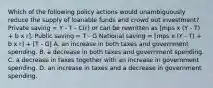 Which of the following policy actions would unambiguously reduce the supply of loanable funds and crowd out investment? Private saving = Y - T - C(r) or can be rewritten as [mps x (Y - T) + b x r]. Public saving = T - G National saving = [mps x (Y - T) + b x r] + [T - G] A. an increase in both taxes and government spending. B. a decrease in both taxes and government spending. C. a decrease in taxes together with an increase in government spending. D. an increase in taxes and a decrease in government spending.