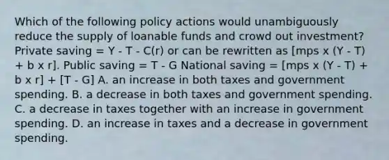 Which of the following policy actions would unambiguously reduce the supply of loanable funds and crowd out investment? Private saving = Y - T - C(r) or can be rewritten as [mps x (Y - T) + b x r]. Public saving = T - G National saving = [mps x (Y - T) + b x r] + [T - G] A. an increase in both taxes and government spending. B. a decrease in both taxes and government spending. C. a decrease in taxes together with an increase in government spending. D. an increase in taxes and a decrease in government spending.