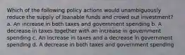 Which of the following policy actions would unambiguously reduce the supply of loanable funds and crowd out investment? a. An increase in both taxes and government spending b. A decrease in taxes together with an increase in government spending c. An increase in taxes and a decrease in government spending d. A decrease in both taxes and government spending