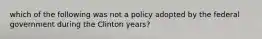 which of the following was not a policy adopted by the federal government during the Clinton years?