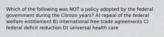 Which of the following was NOT a policy adopted by the federal government during the Clinton years? A) repeal of the federal welfare entitlement B) international free trade agreements C) federal deficit reduction D) universal health care