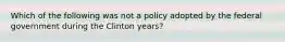 Which of the following was not a policy adopted by the federal government during the Clinton years?