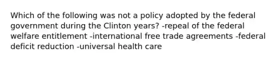 Which of the following was not a policy adopted by the federal government during <a href='https://www.questionai.com/knowledge/kVCAdw92Lm-the-clinton-years' class='anchor-knowledge'>the clinton years</a>? -repeal of the federal welfare entitlement -international free trade agreements -federal deficit reduction -universal health care