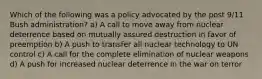 Which of the following was a policy advocated by the post 9/11 Bush administration? a) A call to move away from nuclear deterrence based on mutually assured destruction in favor of preemption b) A push to transfer all nuclear technology to UN control c) A call for the complete elimination of nuclear weapons d) A push for increased nuclear deterrence in the war on terror