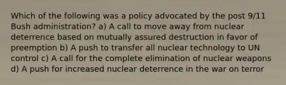 Which of the following was a policy advocated by the post 9/11 Bush administration? a) A call to move away from nuclear deterrence based on mutually assured destruction in favor of preemption b) A push to transfer all nuclear technology to UN control c) A call for the complete elimination of nuclear weapons d) A push for increased nuclear deterrence in the war on terror