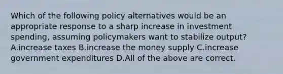 Which of the following policy alternatives would be an appropriate response to a sharp increase in investment spending, assuming policymakers want to stabilize output? A.increase taxes B.increase the money supply C.increase government expenditures D.All of the above are correct.