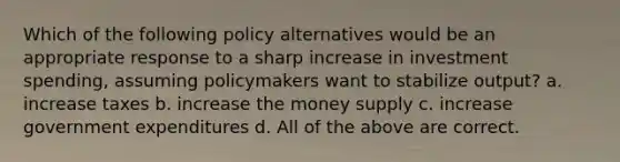 Which of the following policy alternatives would be an appropriate response to a sharp increase in investment spending, assuming policymakers want to stabilize output? a. increase taxes b. increase the money supply c. increase government expenditures d. All of the above are correct.