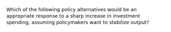 Which of the following policy alternatives would be an appropriate response to a sharp increase in investment spending, assuming policymakers want to stabilize output?