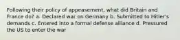 Following their policy of appeasement, what did Britain and France do? a. Declared war on Germany b. Submitted to Hitler's demands c. Entered into a formal defense alliance d. Pressured the US to enter the war