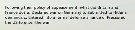 Following their policy of appeasement, what did Britain and France do? a. Declared war on Germany b. Submitted to Hitler's demands c. Entered into a formal defense alliance d. Pressured the US to enter the war