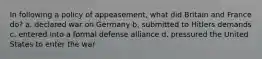 In following a policy of appeasement, what did Britain and France do? a. declared war on Germany b. submitted to Hitlers demands c. entered into a formal defense alliance d. pressured the United States to enter the war