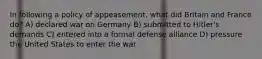 In following a policy of appeasement, what did Britain and France do? A) declared war on Germany B) submitted to Hitler's demands C) entered into a formal defense alliance D) pressure the United States to enter the war