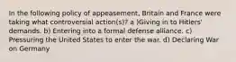 In the following policy of appeasement, Britain and France were taking what controversial action(s)? a )Giving in to Hitlers' demands. b) Entering into a formal defense alliance. c) Pressuring the United States to enter the war. d) Declaring War on Germany