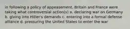 in following a policy of appeasement, Britain and France were taking what controversial action(s) a. declaring war on Germany b. giving into Hitler's demands c. entering into a formal defense alliance d. pressuring the United States to enter the war