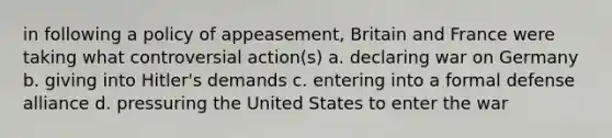 in following a policy of appeasement, Britain and France were taking what controversial action(s) a. declaring war on Germany b. giving into Hitler's demands c. entering into a formal defense alliance d. pressuring the United States to enter the war