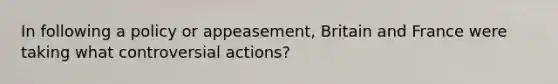 In following a policy or appeasement, Britain and France were taking what controversial actions?