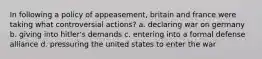 In following a policy of appeasement, britain and france were taking what controversial actions? a. declaring war on germany b. giving into hitler's demands c. entering into a formal defense alliance d. pressuring the united states to enter the war