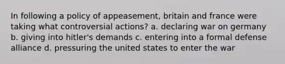 In following a policy of appeasement, britain and france were taking what controversial actions? a. declaring war on germany b. giving into hitler's demands c. entering into a formal defense alliance d. pressuring the united states to enter the war