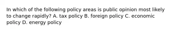 In which of the following policy areas is public opinion most likely to change rapidly? A. tax policy B. foreign policy C. economic policy D. energy policy