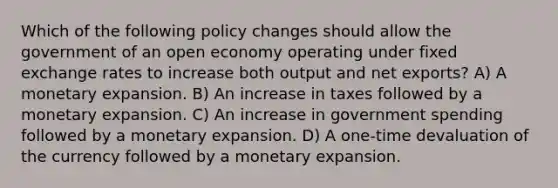 Which of the following policy changes should allow the government of an open economy operating under fixed exchange rates to increase both output and net exports? A) A monetary expansion. B) An increase in taxes followed by a monetary expansion. C) An increase in government spending followed by a monetary expansion. D) A one-time devaluation of the currency followed by a monetary expansion.