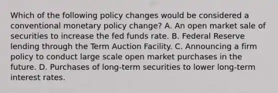 Which of the following policy changes would be considered a conventional <a href='https://www.questionai.com/knowledge/kEE0G7Llsx-monetary-policy' class='anchor-knowledge'>monetary policy</a>​ change? A. An open market sale of securities to increase the fed funds rate. B. Federal Reserve lending through the Term Auction Facility. C. Announcing a firm policy to conduct large scale open market purchases in the future. D. Purchases of​ long-term securities to lower​ long-term interest rates.