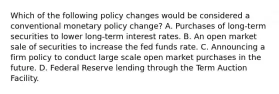 Which of the following policy changes would be considered a conventional monetary policy​ change? A. Purchases of​ long-term securities to lower​ long-term interest rates. B. An open market sale of securities to increase the fed funds rate. C. Announcing a firm policy to conduct large scale open market purchases in the future. D. Federal Reserve lending through the Term Auction Facility.