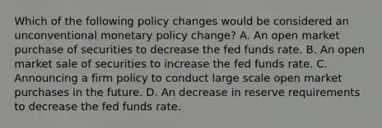 Which of the following policy changes would be considered an unconventional <a href='https://www.questionai.com/knowledge/kEE0G7Llsx-monetary-policy' class='anchor-knowledge'>monetary policy</a>​ change? A. An open market purchase of securities to decrease the fed funds rate. B. An open market sale of securities to increase the fed funds rate. C. Announcing a firm policy to conduct large scale open market purchases in the future. D. An decrease in reserve requirements to decrease the fed funds rate.