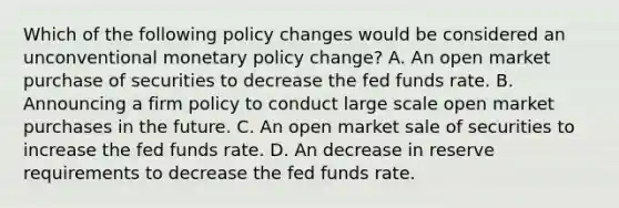 Which of the following policy changes would be considered an unconventional <a href='https://www.questionai.com/knowledge/kEE0G7Llsx-monetary-policy' class='anchor-knowledge'>monetary policy</a>​ change? A. An open market purchase of securities to decrease the fed funds rate. B. Announcing a firm policy to conduct large scale open market purchases in the future. C. An open market sale of securities to increase the fed funds rate. D. An decrease in reserve requirements to decrease the fed funds rate.