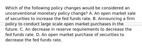 Which of the following policy changes would be considered an unconventional monetary policy​ change? A. An open market sale of securities to increase the fed funds rate. B. Announcing a firm policy to conduct large scale open market purchases in the future. C. An decrease in reserve requirements to decrease the fed funds rate. D. An open market purchase of securities to decrease the fed funds rate.