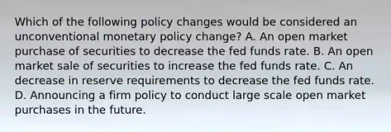 Which of the following policy changes would be considered an unconventional monetary policy​ change? A. An open market purchase of securities to decrease the fed funds rate. B. An open market sale of securities to increase the fed funds rate. C. An decrease in reserve requirements to decrease the fed funds rate. D. Announcing a firm policy to conduct large scale open market purchases in the future.