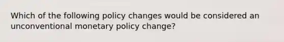 Which of the following policy changes would be considered an unconventional monetary policy​ change?