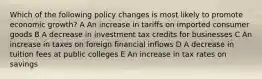 Which of the following policy changes is most likely to promote economic growth? A An increase in tariffs on imported consumer goods B A decrease in investment tax credits for businesses C An increase in taxes on foreign financial inflows D A decrease in tuition fees at public colleges E An increase in tax rates on savings