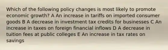 Which of the following policy changes is most likely to promote economic growth? A An increase in tariffs on imported consumer goods B A decrease in investment tax credits for businesses C An increase in taxes on foreign financial inflows D A decrease in tuition fees at public colleges E An increase in tax rates on savings