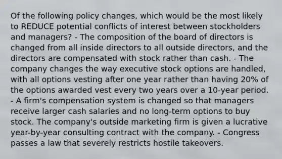 Of the following policy changes, which would be the most likely to REDUCE potential conflicts of interest between stockholders and managers? - The composition of the board of directors is changed from all inside directors to all outside directors, and the directors are compensated with stock rather than cash. - The company changes the way executive stock options are handled, with all options vesting after one year rather than having 20% of the options awarded vest every two years over a 10-year period. - A firm's compensation system is changed so that managers receive larger cash salaries and no long-term options to buy stock. The company's outside marketing firm is given a lucrative year-by-year consulting contract with the company. - Congress passes a law that severely restricts hostile takeovers.