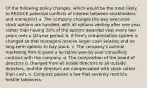 Of the following policy changes, which would be the most likely to REDUCE potential conflicts of interest between stockholders and managers? a. The company changes the way executive stock options are handled, with all options vesting after one year rather than having 20% of the options awarded vest every two years over a 10-year period. b. A firm's compensation system is changed so that managers receive larger cash salaries and no long-term options to buy stock. c. The company's outside marketing firm is given a lucrative year-by-year consulting contract with the company. d. The composition of the board of directors is changed from all inside directors to all outside directors, and the directors are compensated with stock rather than cash. e. Congress passes a law that severely restricts hostile takeovers.