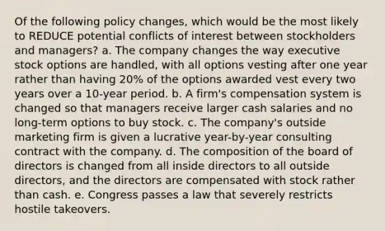 Of the following policy changes, which would be the most likely to REDUCE potential conflicts of interest between stockholders and managers? a. The company changes the way executive stock options are handled, with all options vesting after one year rather than having 20% of the options awarded vest every two years over a 10-year period. b. A firm's compensation system is changed so that managers receive larger cash salaries and no long-term options to buy stock. c. The company's outside marketing firm is given a lucrative year-by-year consulting contract with the company. d. The composition of the board of directors is changed from all inside directors to all outside directors, and the directors are compensated with stock rather than cash. e. Congress passes a law that severely restricts hostile takeovers.