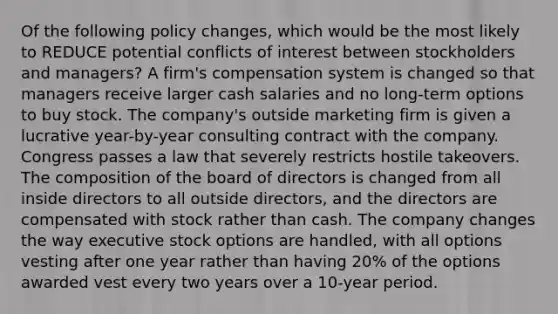 Of the following policy changes, which would be the most likely to REDUCE potential conflicts of interest between stockholders and managers? A firm's compensation system is changed so that managers receive larger cash salaries and no long-term options to buy stock. The company's outside marketing firm is given a lucrative year-by-year consulting contract with the company. Congress passes a law that severely restricts hostile takeovers. The composition of the board of directors is changed from all inside directors to all outside directors, and the directors are compensated with stock rather than cash. The company changes the way executive stock options are handled, with all options vesting after one year rather than having 20% of the options awarded vest every two years over a 10-year period.