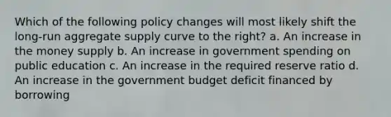 Which of the following policy changes will most likely shift the long-run aggregate supply curve to the right? a. An increase in the money supply b. An increase in government spending on public education c. An increase in the required reserve ratio d. An increase in the government budget deficit financed by borrowing